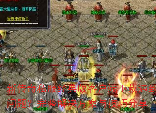 新传奇私服经典版客户端下载遇到问题?完整解决方案与技巧分享 新传奇私服经典版客户端下载遇到问题?完整解决方案与技巧分享